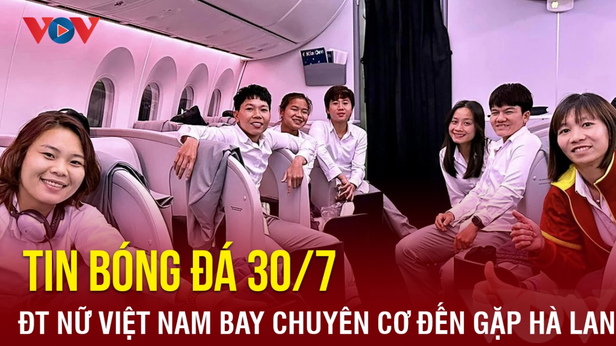 Tin bóng đá 30/7: ĐT nữ Việt Nam di chuyển bằng chuyên cơ đến địa điểm đấu Hà Lan